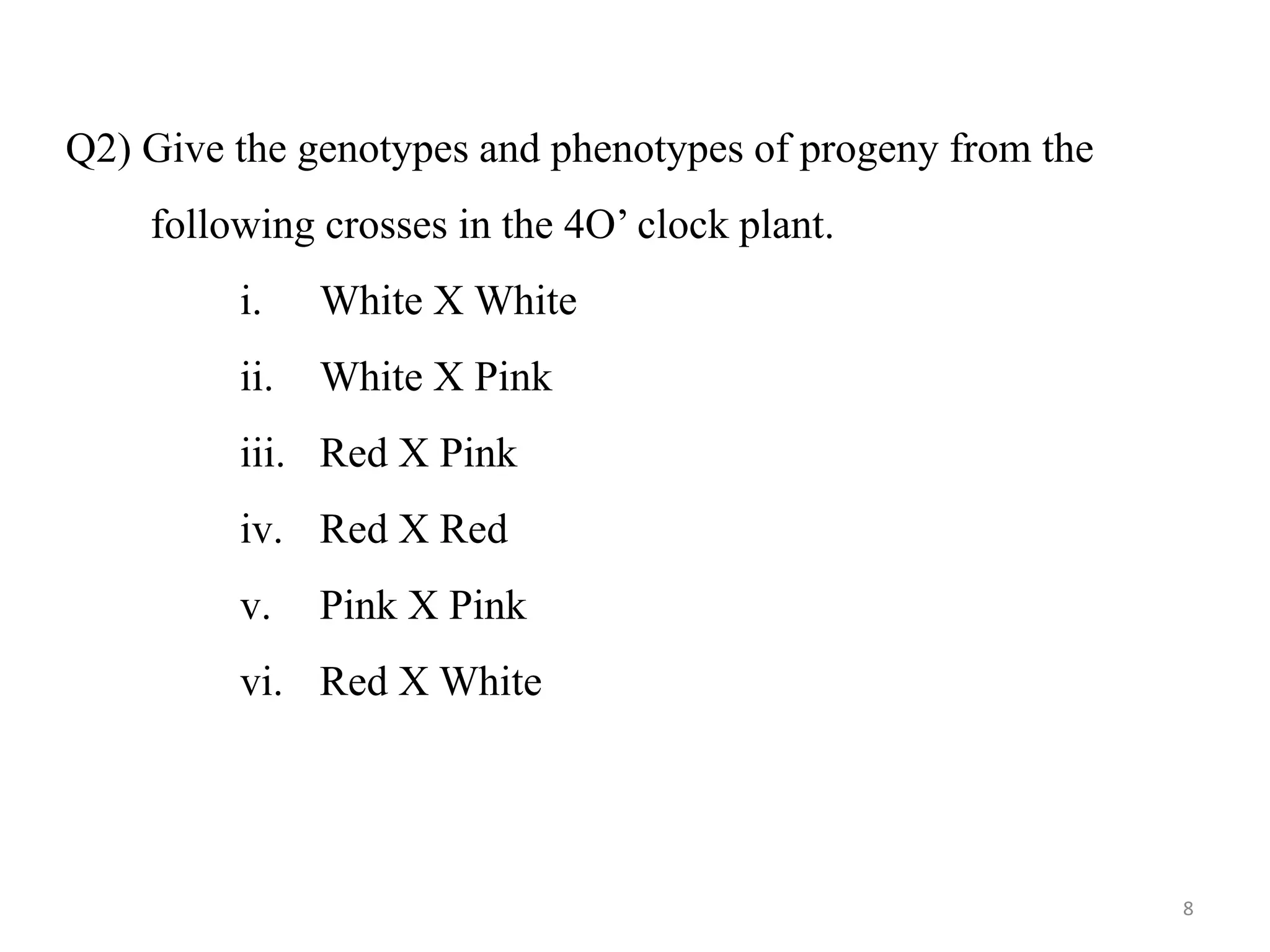 Q2) Give the genotypes and phenotypes of progeny from the
following crosses in the 4O’ clock plant.
i. White X White
ii. White X Pink
iii. Red X Pink
iv. Red X Red
v. Pink X Pink
vi. Red X White
8
 