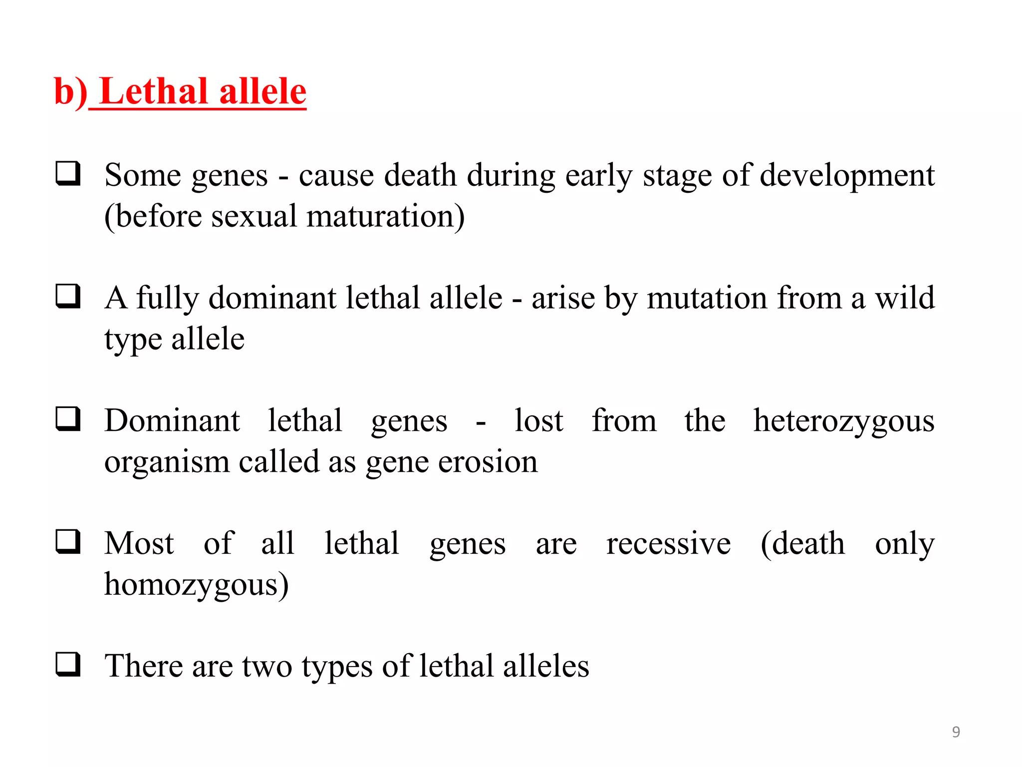 9
b) Lethal allele
 Some genes - cause death during early stage of development
(before sexual maturation)
 A fully dominant lethal allele - arise by mutation from a wild
type allele
 Dominant lethal genes - lost from the heterozygous
organism called as gene erosion
 Most of all lethal genes are recessive (death only
homozygous)
 There are two types of lethal alleles
 