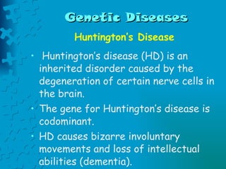 Genetic Diseases Huntington’s Disease Huntington’s disease (HD) is an inherited disorder caused by the degeneration of certain nerve cells in the brain.  The gene for Huntington’s disease is codominant. HD causes bizarre involuntary movements and loss of intellectual abilities (dementia).  