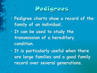 Pedigrees Pedigree charts show a record of the family of an individual.  It can be used to study the transmission of a hereditary condition.  It is particularly useful when there are large families and a good family record over several generations. 