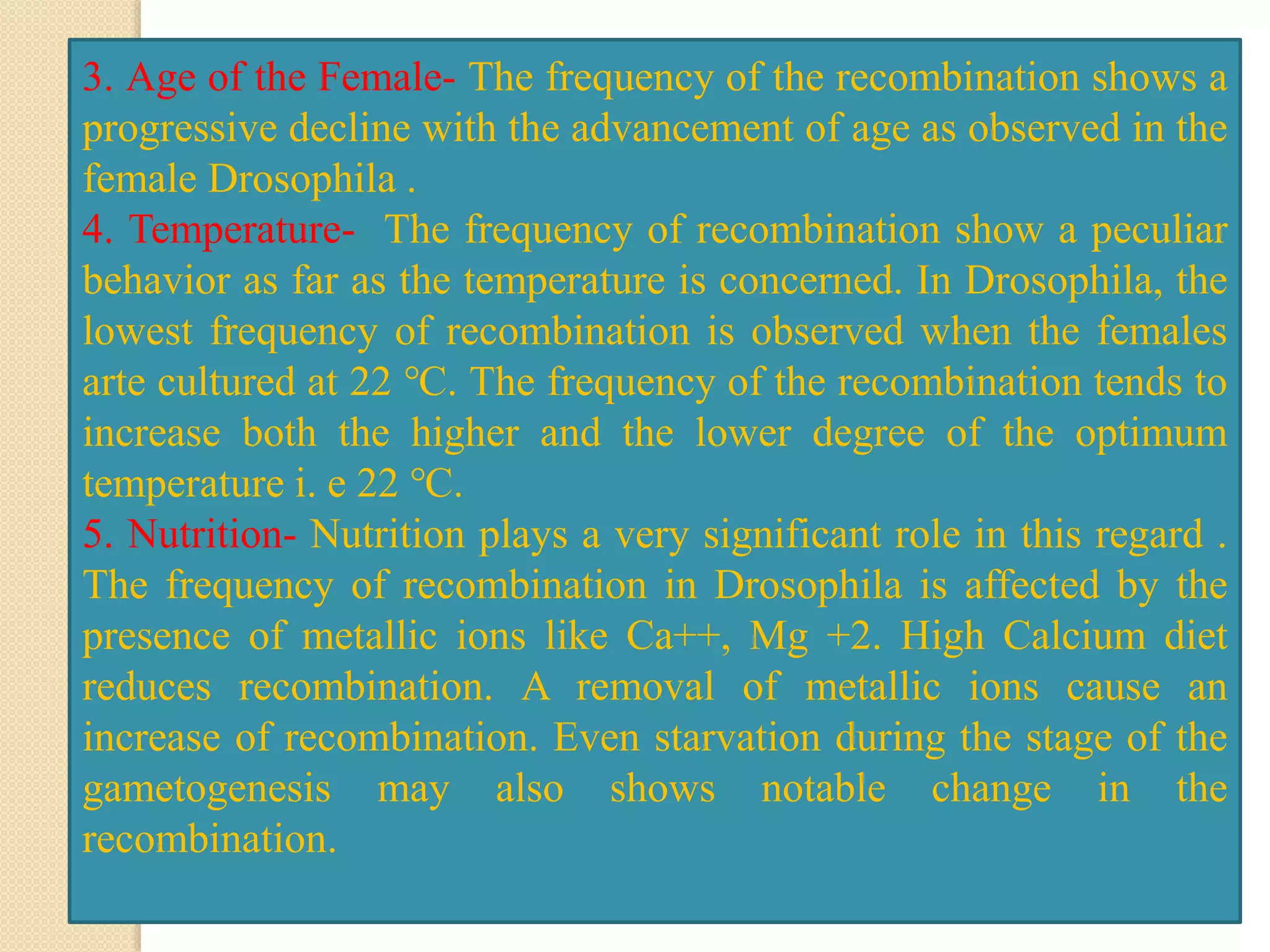 3. Age of the Female- The frequency of the recombination shows a
progressive decline with the advancement of age as observed in the
female Drosophila .
4. Temperature- The frequency of recombination show a peculiar
behavior as far as the temperature is concerned. In Drosophila, the
lowest frequency of recombination is observed when the females
arte cultured at 22 ℃. The frequency of the recombination tends to
increase both the higher and the lower degree of the optimum
temperature i. e 22 ℃.
5. Nutrition- Nutrition plays a very significant role in this regard .
The frequency of recombination in Drosophila is affected by the
presence of metallic ions like Ca++, Mg +2. High Calcium diet
reduces recombination. A removal of metallic ions cause an
increase of recombination. Even starvation during the stage of the
gametogenesis may also shows notable change in the
recombination.
 