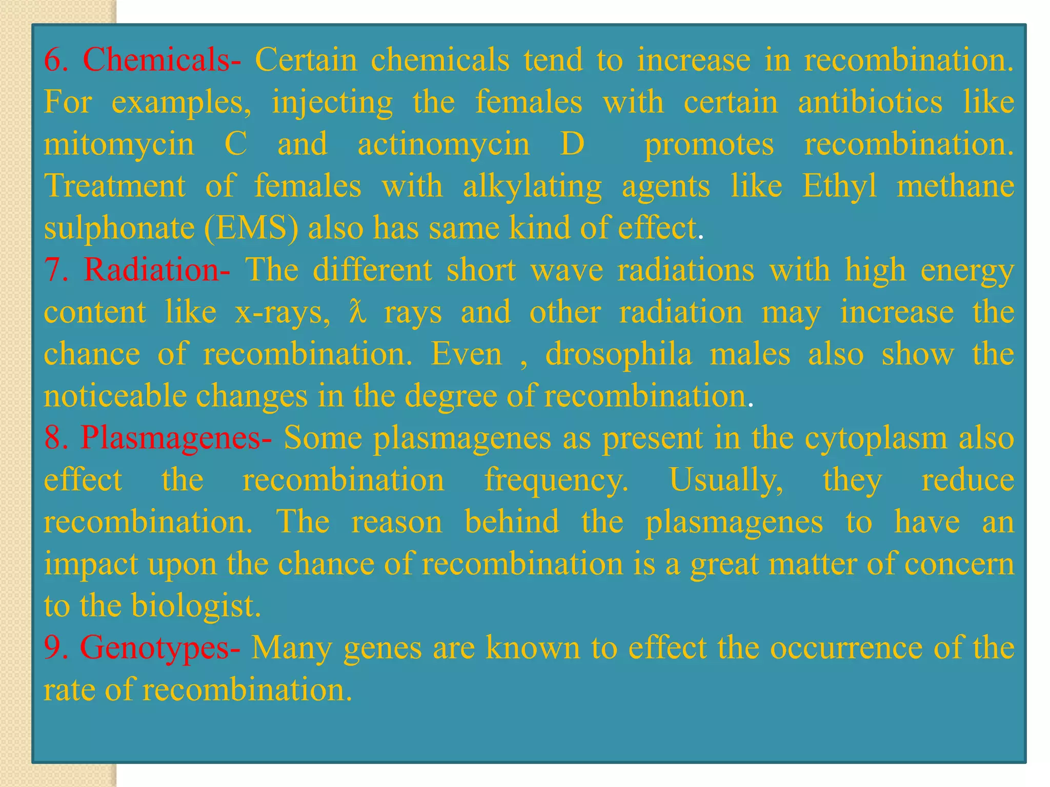 6. Chemicals- Certain chemicals tend to increase in recombination.
For examples, injecting the females with certain antibiotics like
mitomycin C and actinomycin D promotes recombination.
Treatment of females with alkylating agents like Ethyl methane
sulphonate (EMS) also has same kind of effect.
7. Radiation- The different short wave radiations with high energy
content like x-rays, ƛ rays and other radiation may increase the
chance of recombination. Even , drosophila males also show the
noticeable changes in the degree of recombination.
8. Plasmagenes- Some plasmagenes as present in the cytoplasm also
effect the recombination frequency. Usually, they reduce
recombination. The reason behind the plasmagenes to have an
impact upon the chance of recombination is a great matter of concern
to the biologist.
9. Genotypes- Many genes are known to effect the occurrence of the
rate of recombination.
 