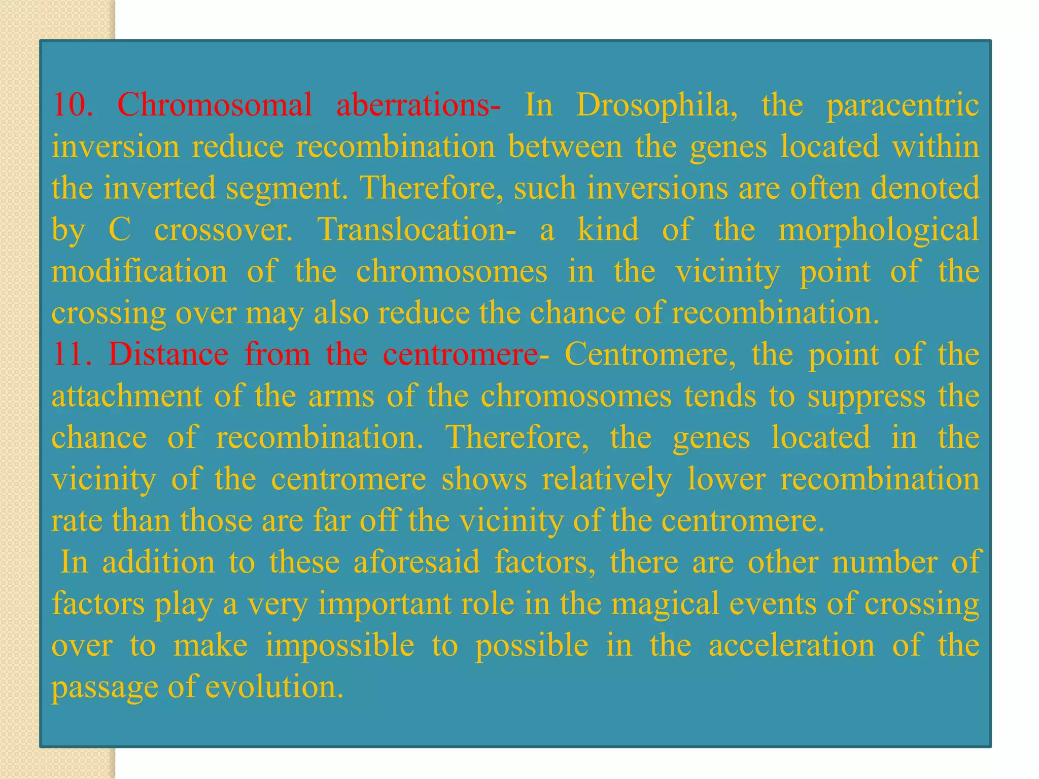 10. Chromosomal aberrations- In Drosophila, the paracentric
inversion reduce recombination between the genes located within
the inverted segment. Therefore, such inversions are often denoted
by C crossover. Translocation- a kind of the morphological
modification of the chromosomes in the vicinity point of the
crossing over may also reduce the chance of recombination.
11. Distance from the centromere- Centromere, the point of the
attachment of the arms of the chromosomes tends to suppress the
chance of recombination. Therefore, the genes located in the
vicinity of the centromere shows relatively lower recombination
rate than those are far off the vicinity of the centromere.
In addition to these aforesaid factors, there are other number of
factors play a very important role in the magical events of crossing
over to make impossible to possible in the acceleration of the
passage of evolution.
 