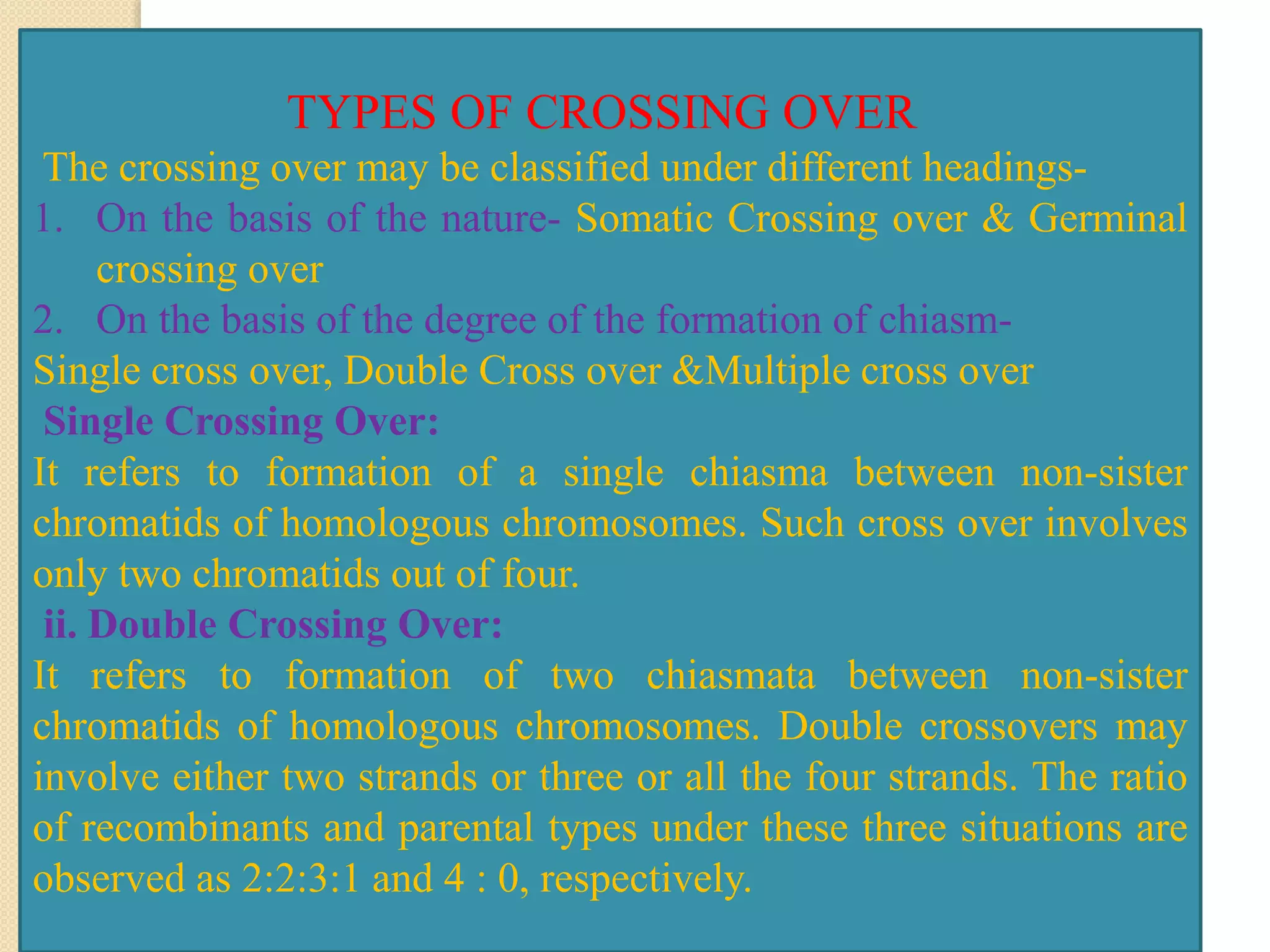 TYPES OF CROSSING OVER
The crossing over may be classified under different headings-
1. On the basis of the nature- Somatic Crossing over & Germinal
crossing over
2. On the basis of the degree of the formation of chiasm-
Single cross over, Double Cross over &Multiple cross over
Single Crossing Over:
It refers to formation of a single chiasma between non-sister
chromatids of homologous chromosomes. Such cross over involves
only two chromatids out of four.
ii. Double Crossing Over:
It refers to formation of two chiasmata between non-sister
chromatids of homologous chromosomes. Double crossovers may
involve either two strands or three or all the four strands. The ratio
of recombinants and parental types under these three situations are
observed as 2:2:3:1 and 4 : 0, respectively.
 