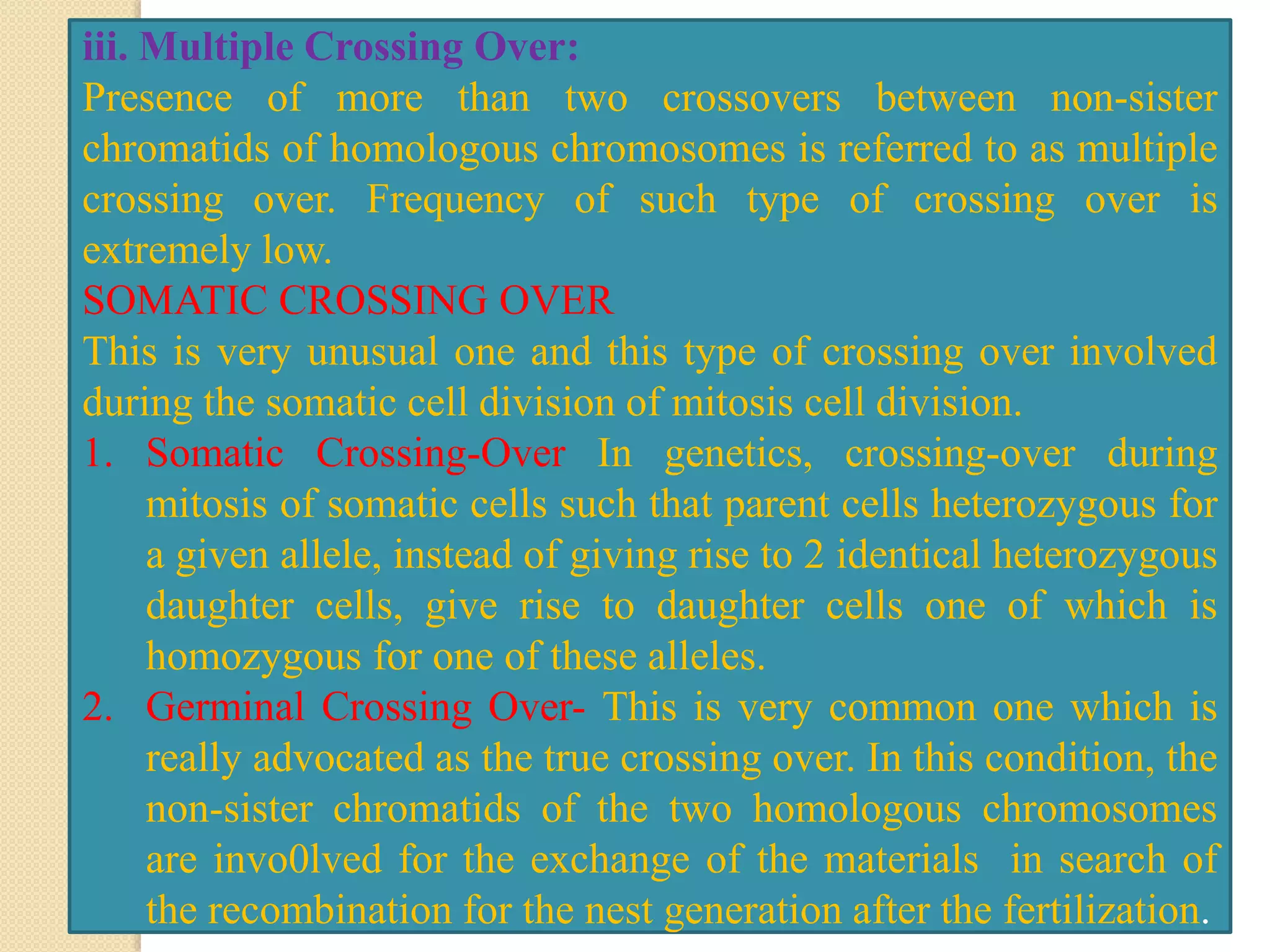 iii. Multiple Crossing Over:
Presence of more than two crossovers between non-sister
chromatids of homologous chromosomes is referred to as multiple
crossing over. Frequency of such type of crossing over is
extremely low.
SOMATIC CROSSING OVER
This is very unusual one and this type of crossing over involved
during the somatic cell division of mitosis cell division.
1. Somatic Crossing-Over In genetics, crossing-over during
mitosis of somatic cells such that parent cells heterozygous for
a given allele, instead of giving rise to 2 identical heterozygous
daughter cells, give rise to daughter cells one of which is
homozygous for one of these alleles.
2. Germinal Crossing Over- This is very common one which is
really advocated as the true crossing over. In this condition, the
non-sister chromatids of the two homologous chromosomes
are invo0lved for the exchange of the materials in search of
the recombination for the nest generation after the fertilization.
 