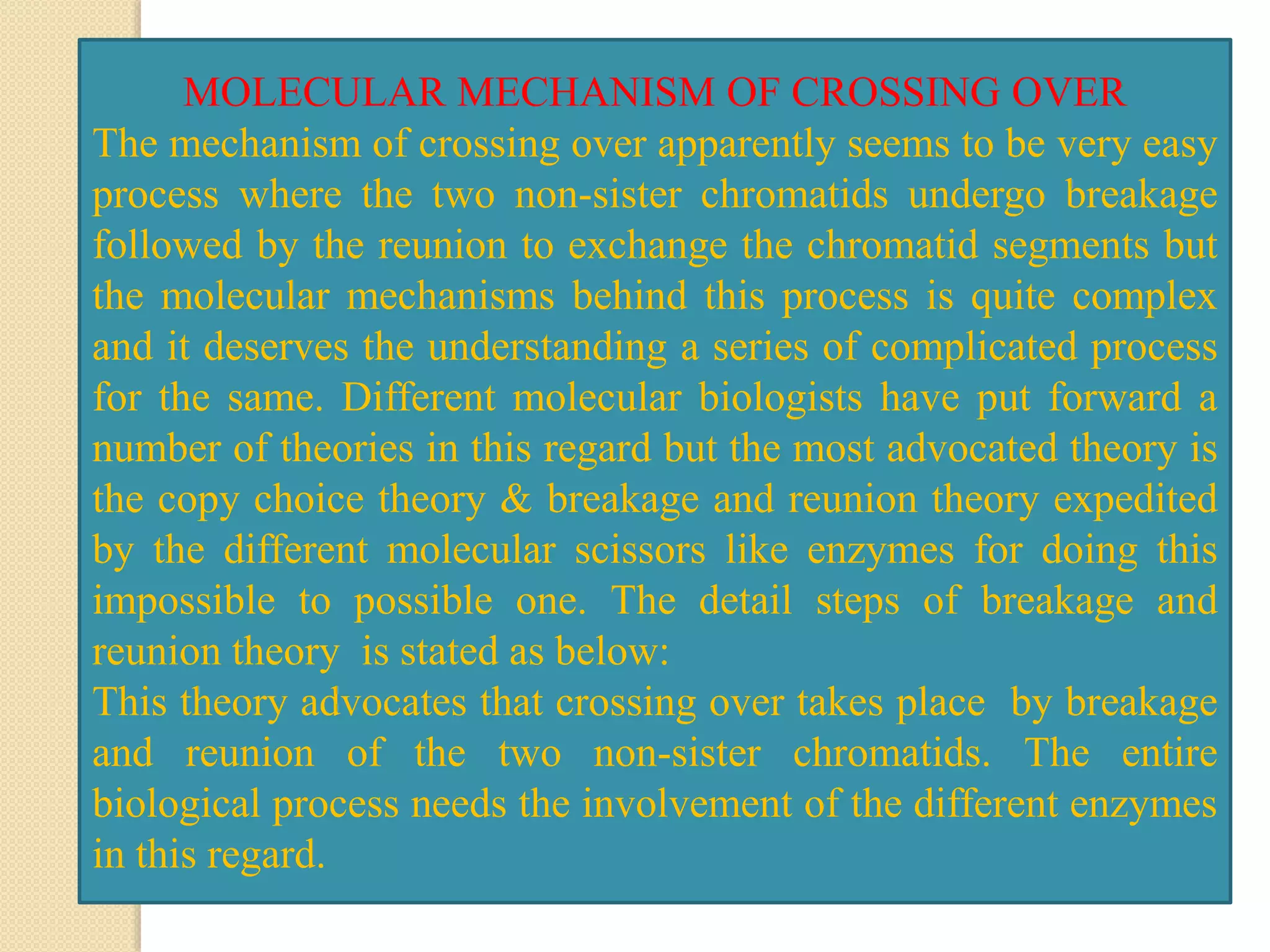 MOLECULAR MECHANISM OF CROSSING OVER
The mechanism of crossing over apparently seems to be very easy
process where the two non-sister chromatids undergo breakage
followed by the reunion to exchange the chromatid segments but
the molecular mechanisms behind this process is quite complex
and it deserves the understanding a series of complicated process
for the same. Different molecular biologists have put forward a
number of theories in this regard but the most advocated theory is
the copy choice theory & breakage and reunion theory expedited
by the different molecular scissors like enzymes for doing this
impossible to possible one. The detail steps of breakage and
reunion theory is stated as below:
This theory advocates that crossing over takes place by breakage
and reunion of the two non-sister chromatids. The entire
biological process needs the involvement of the different enzymes
in this regard.
 