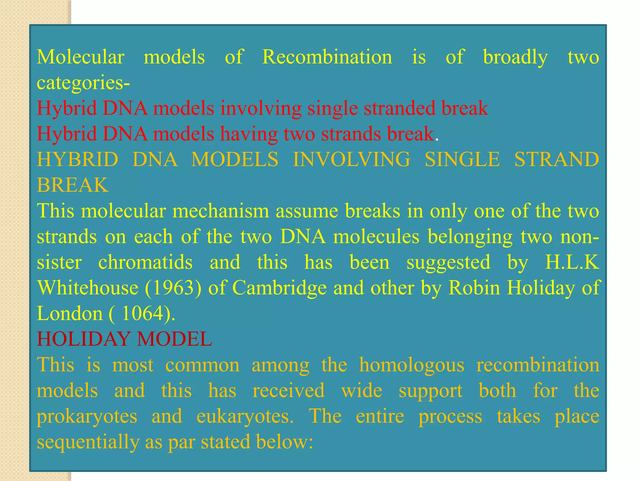 Molecular models of Recombination is of broadly two
categories-
Hybrid DNA models involving single stranded break
Hybrid DNA models having two strands break.
HYBRID DNA MODELS INVOLVING SINGLE STRAND
BREAK
This molecular mechanism assume breaks in only one of the two
strands on each of the two DNA molecules belonging two non-
sister chromatids and this has been suggested by H.L.K
Whitehouse (1963) of Cambridge and other by Robin Holiday of
London ( 1064).
HOLIDAY MODEL
This is most common among the homologous recombination
models and this has received wide support both for the
prokaryotes and eukaryotes. The entire process takes place
sequentially as par stated below:
 