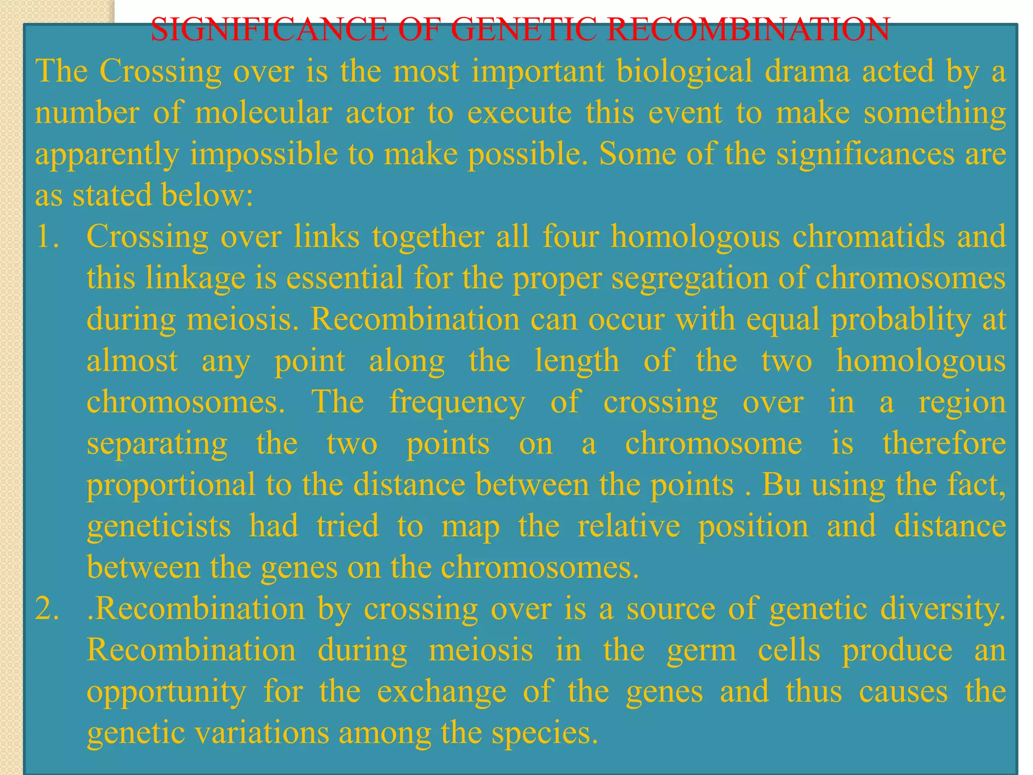 SIGNIFICANCE OF GENETIC RECOMBINATION
The Crossing over is the most important biological drama acted by a
number of molecular actor to execute this event to make something
apparently impossible to make possible. Some of the significances are
as stated below:
1. Crossing over links together all four homologous chromatids and
this linkage is essential for the proper segregation of chromosomes
during meiosis. Recombination can occur with equal probablity at
almost any point along the length of the two homologous
chromosomes. The frequency of crossing over in a region
separating the two points on a chromosome is therefore
proportional to the distance between the points . Bu using the fact,
geneticists had tried to map the relative position and distance
between the genes on the chromosomes.
2. .Recombination by crossing over is a source of genetic diversity.
Recombination during meiosis in the germ cells produce an
opportunity for the exchange of the genes and thus causes the
genetic variations among the species.
 