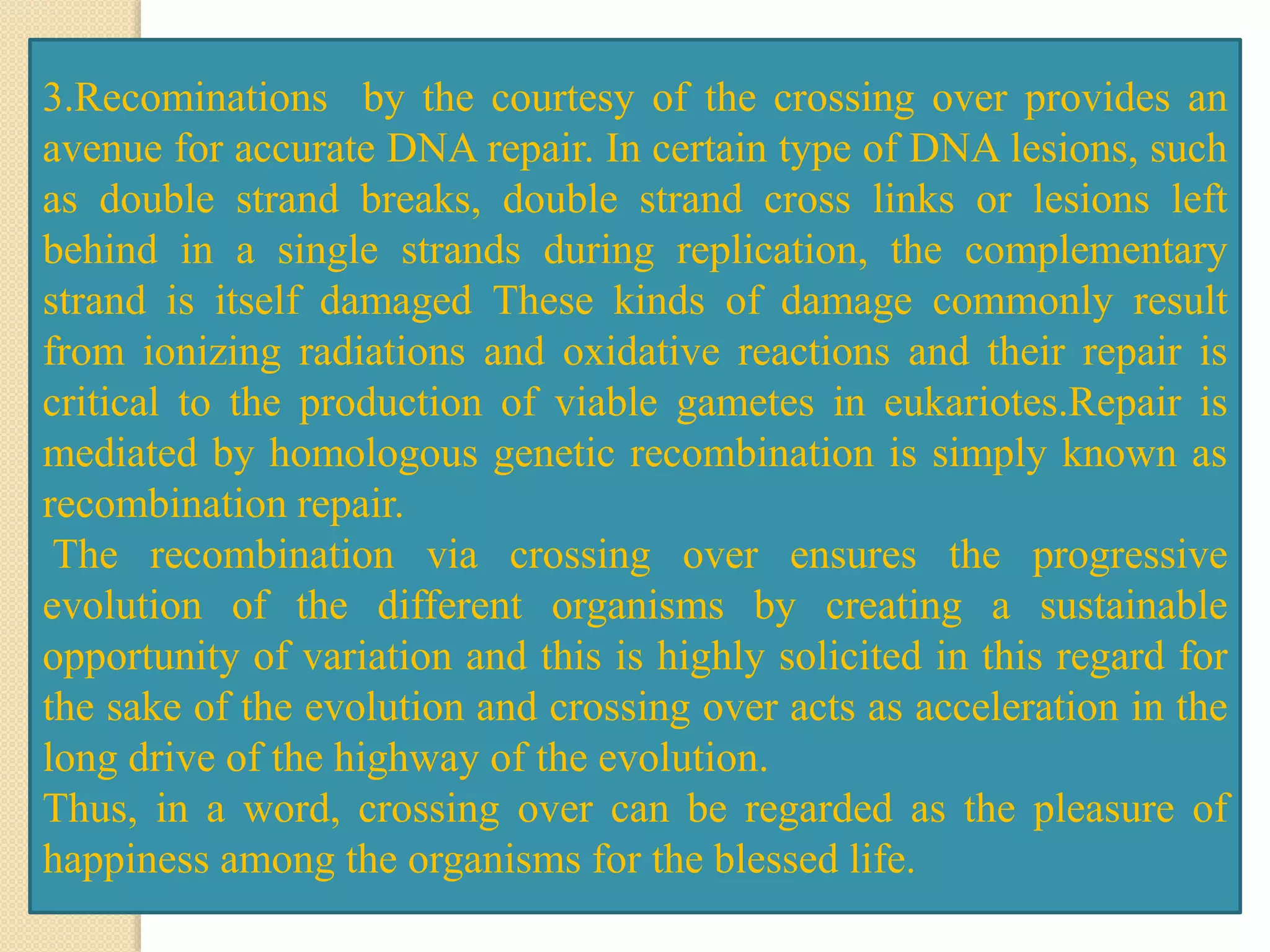 3.Recominations by the courtesy of the crossing over provides an
avenue for accurate DNA repair. In certain type of DNA lesions, such
as double strand breaks, double strand cross links or lesions left
behind in a single strands during replication, the complementary
strand is itself damaged These kinds of damage commonly result
from ionizing radiations and oxidative reactions and their repair is
critical to the production of viable gametes in eukariotes.Repair is
mediated by homologous genetic recombination is simply known as
recombination repair.
The recombination via crossing over ensures the progressive
evolution of the different organisms by creating a sustainable
opportunity of variation and this is highly solicited in this regard for
the sake of the evolution and crossing over acts as acceleration in the
long drive of the highway of the evolution.
Thus, in a word, crossing over can be regarded as the pleasure of
happiness among the organisms for the blessed life.
 