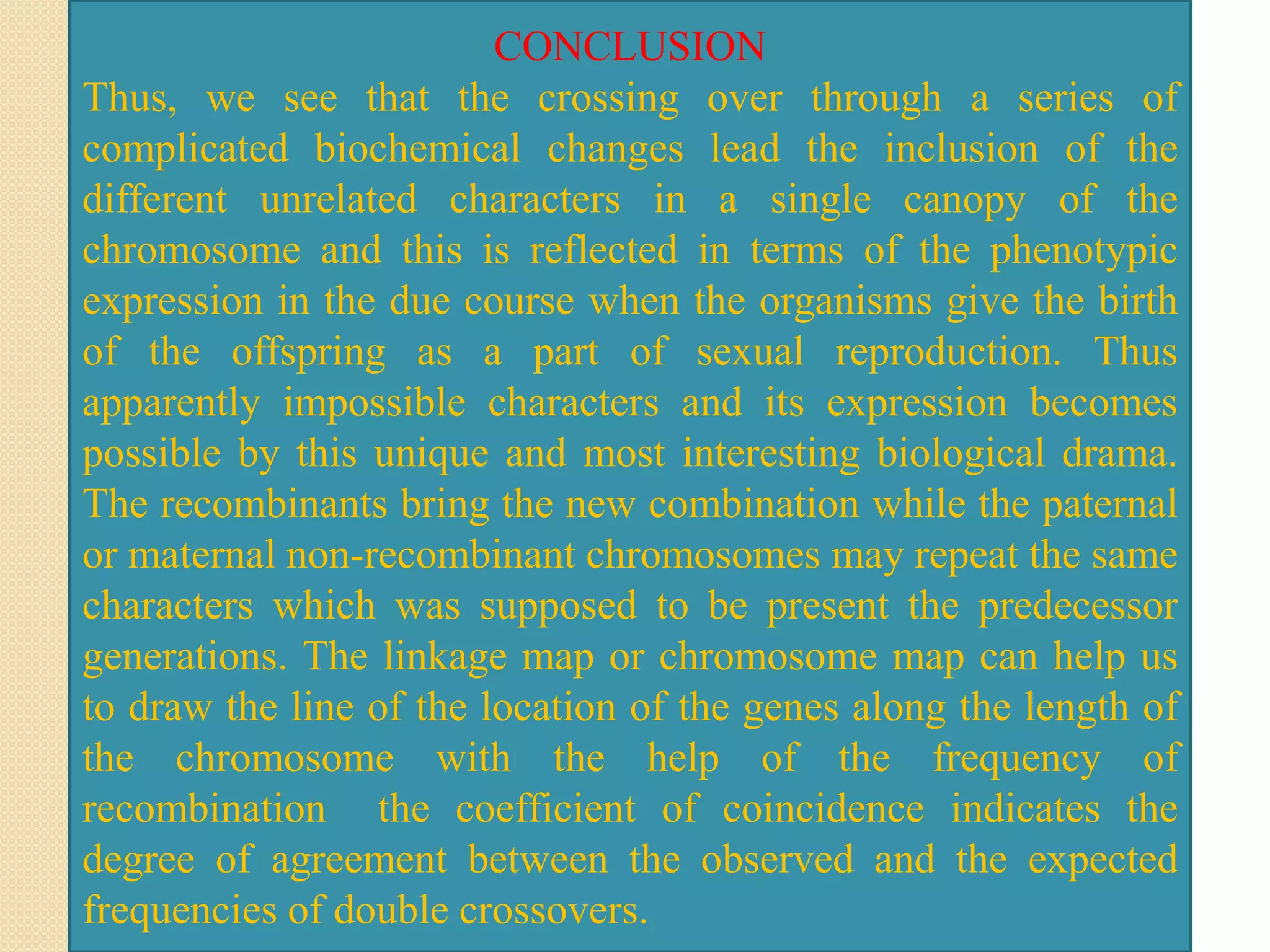 CONCLUSION
Thus, we see that the crossing over through a series of
complicated biochemical changes lead the inclusion of the
different unrelated characters in a single canopy of the
chromosome and this is reflected in terms of the phenotypic
expression in the due course when the organisms give the birth
of the offspring as a part of sexual reproduction. Thus
apparently impossible characters and its expression becomes
possible by this unique and most interesting biological drama.
The recombinants bring the new combination while the paternal
or maternal non-recombinant chromosomes may repeat the same
characters which was supposed to be present the predecessor
generations. The linkage map or chromosome map can help us
to draw the line of the location of the genes along the length of
the chromosome with the help of the frequency of
recombination the coefficient of coincidence indicates the
degree of agreement between the observed and the expected
frequencies of double crossovers.
 