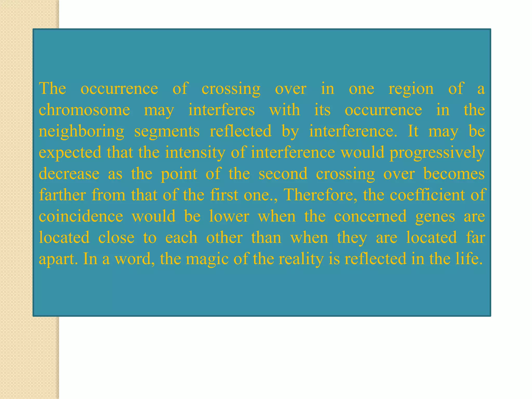 The occurrence of crossing over in one region of a
chromosome may interferes with its occurrence in the
neighboring segments reflected by interference. It may be
expected that the intensity of interference would progressively
decrease as the point of the second crossing over becomes
farther from that of the first one., Therefore, the coefficient of
coincidence would be lower when the concerned genes are
located close to each other than when they are located far
apart. In a word, the magic of the reality is reflected in the life.
 