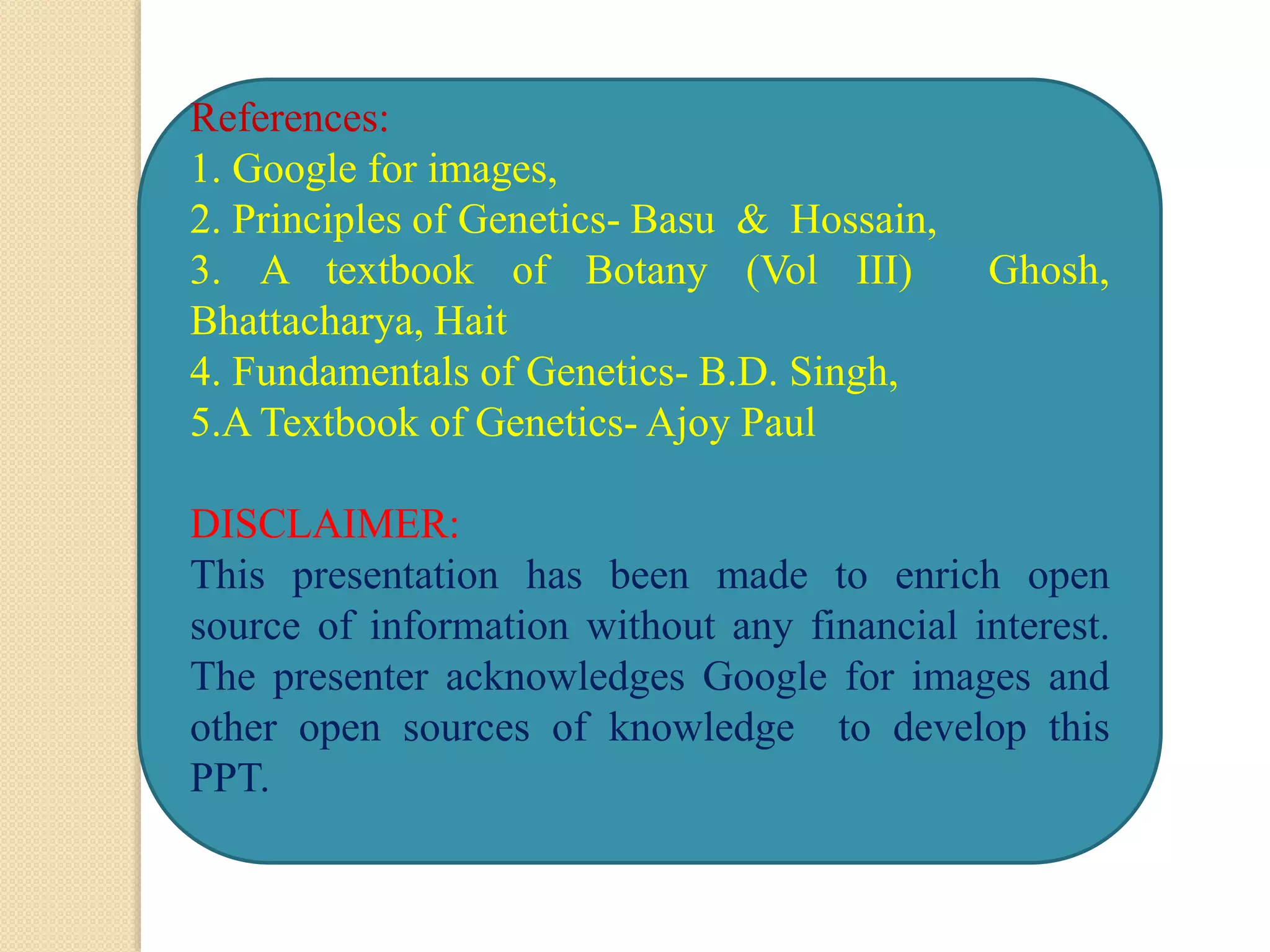 References:
1. Google for images,
2. Principles of Genetics- Basu & Hossain,
3. A textbook of Botany (Vol III) Ghosh,
Bhattacharya, Hait
4. Fundamentals of Genetics- B.D. Singh,
5.A Textbook of Genetics- Ajoy Paul
DISCLAIMER:
This presentation has been made to enrich open
source of information without any financial interest.
The presenter acknowledges Google for images and
other open sources of knowledge to develop this
PPT.
 