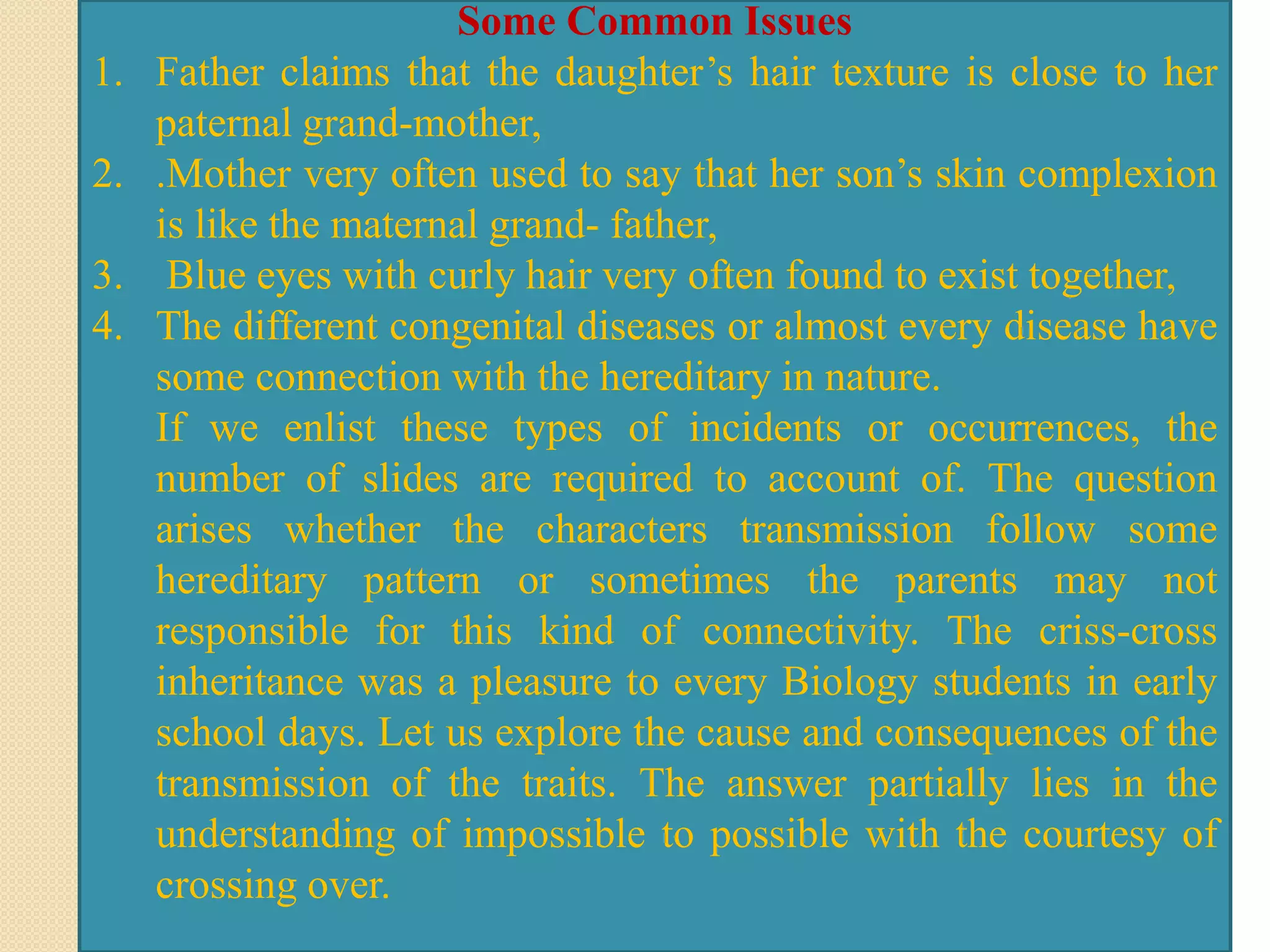 Some Common Issues
1. Father claims that the daughter’s hair texture is close to her
paternal grand-mother,
2. .Mother very often used to say that her son’s skin complexion
is like the maternal grand- father,
3. Blue eyes with curly hair very often found to exist together,
4. The different congenital diseases or almost every disease have
some connection with the hereditary in nature.
If we enlist these types of incidents or occurrences, the
number of slides are required to account of. The question
arises whether the characters transmission follow some
hereditary pattern or sometimes the parents may not
responsible for this kind of connectivity. The criss-cross
inheritance was a pleasure to every Biology students in early
school days. Let us explore the cause and consequences of the
transmission of the traits. The answer partially lies in the
understanding of impossible to possible with the courtesy of
crossing over.
 