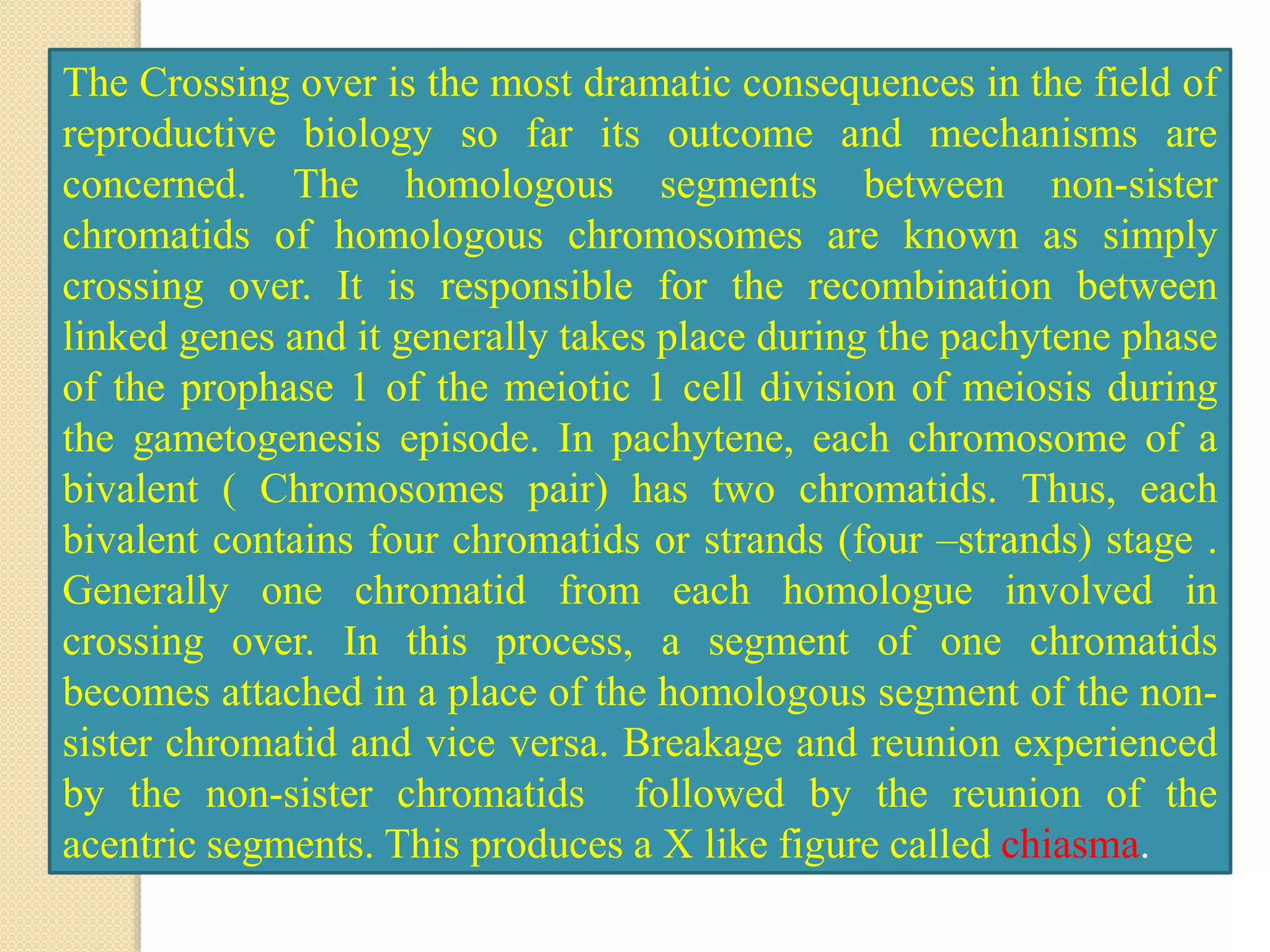 The Crossing over is the most dramatic consequences in the field of
reproductive biology so far its outcome and mechanisms are
concerned. The homologous segments between non-sister
chromatids of homologous chromosomes are known as simply
crossing over. It is responsible for the recombination between
linked genes and it generally takes place during the pachytene phase
of the prophase 1 of the meiotic 1 cell division of meiosis during
the gametogenesis episode. In pachytene, each chromosome of a
bivalent ( Chromosomes pair) has two chromatids. Thus, each
bivalent contains four chromatids or strands (four –strands) stage .
Generally one chromatid from each homologue involved in
crossing over. In this process, a segment of one chromatids
becomes attached in a place of the homologous segment of the non-
sister chromatid and vice versa. Breakage and reunion experienced
by the non-sister chromatids followed by the reunion of the
acentric segments. This produces a X like figure called chiasma.
 