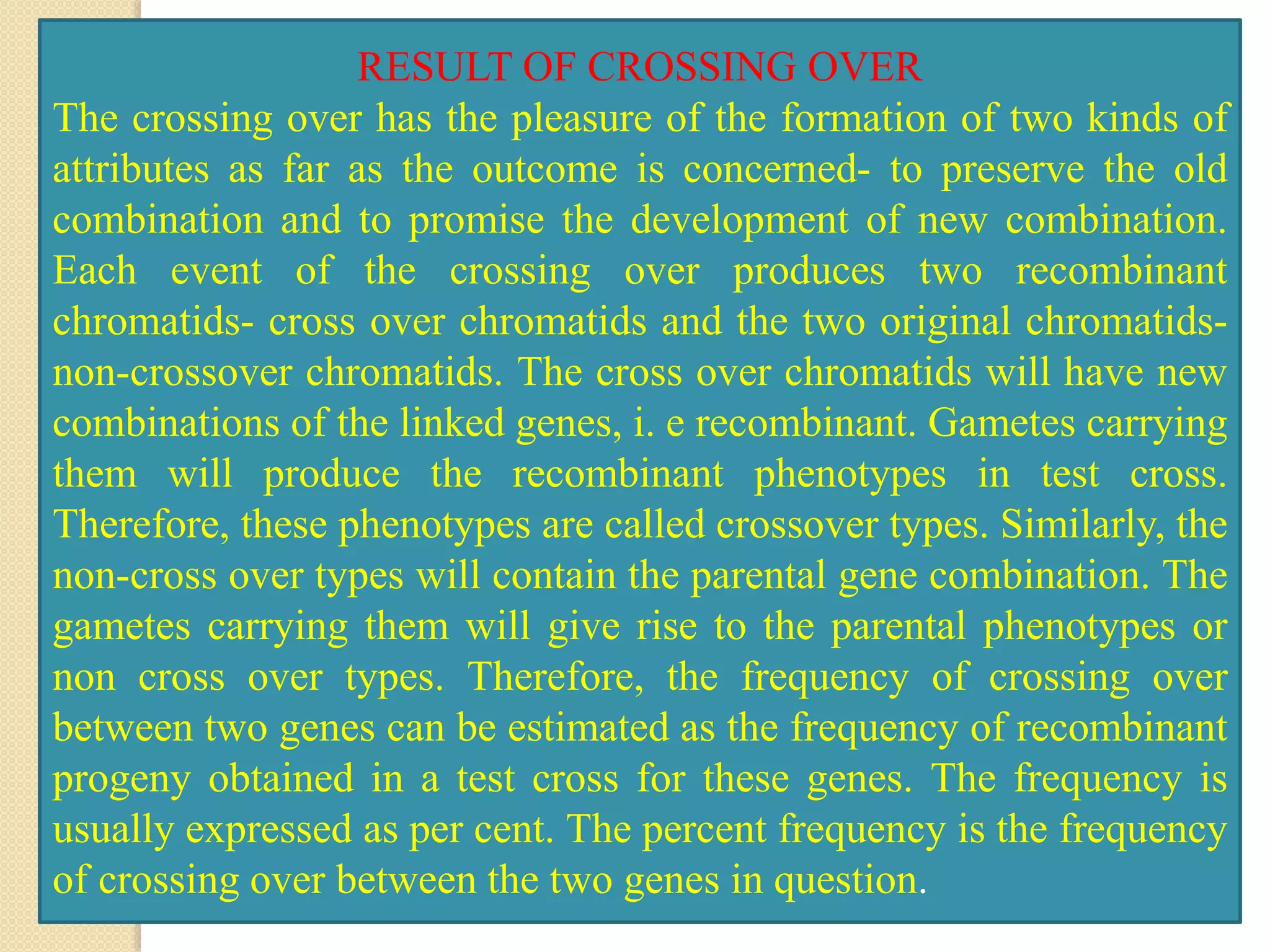 RESULT OF CROSSING OVER
The crossing over has the pleasure of the formation of two kinds of
attributes as far as the outcome is concerned- to preserve the old
combination and to promise the development of new combination.
Each event of the crossing over produces two recombinant
chromatids- cross over chromatids and the two original chromatids-
non-crossover chromatids. The cross over chromatids will have new
combinations of the linked genes, i. e recombinant. Gametes carrying
them will produce the recombinant phenotypes in test cross.
Therefore, these phenotypes are called crossover types. Similarly, the
non-cross over types will contain the parental gene combination. The
gametes carrying them will give rise to the parental phenotypes or
non cross over types. Therefore, the frequency of crossing over
between two genes can be estimated as the frequency of recombinant
progeny obtained in a test cross for these genes. The frequency is
usually expressed as per cent. The percent frequency is the frequency
of crossing over between the two genes in question.
 