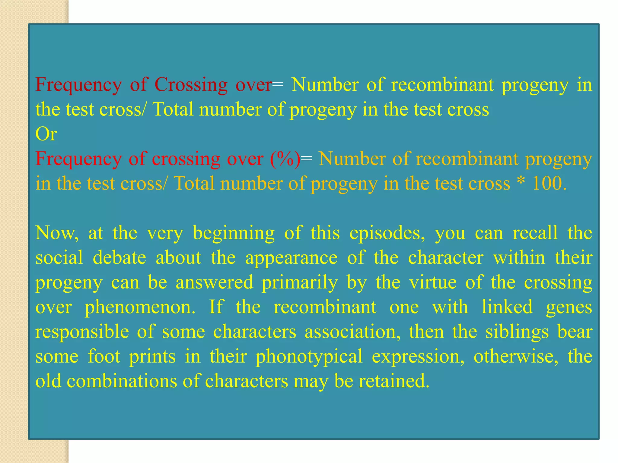 Frequency of Crossing over= Number of recombinant progeny in
the test cross/ Total number of progeny in the test cross
Or
Frequency of crossing over (%)= Number of recombinant progeny
in the test cross/ Total number of progeny in the test cross * 100.
Now, at the very beginning of this episodes, you can recall the
social debate about the appearance of the character within their
progeny can be answered primarily by the virtue of the crossing
over phenomenon. If the recombinant one with linked genes
responsible of some characters association, then the siblings bear
some foot prints in their phonotypical expression, otherwise, the
old combinations of characters may be retained.
 