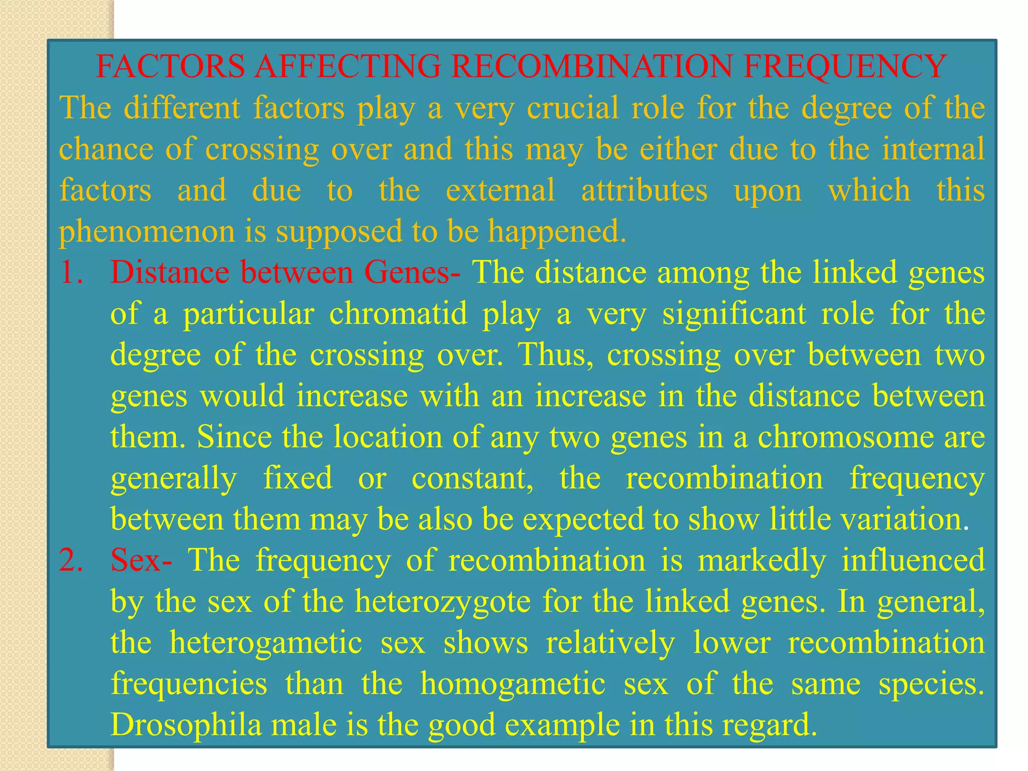 FACTORS AFFECTING RECOMBINATION FREQUENCY
The different factors play a very crucial role for the degree of the
chance of crossing over and this may be either due to the internal
factors and due to the external attributes upon which this
phenomenon is supposed to be happened.
1. Distance between Genes- The distance among the linked genes
of a particular chromatid play a very significant role for the
degree of the crossing over. Thus, crossing over between two
genes would increase with an increase in the distance between
them. Since the location of any two genes in a chromosome are
generally fixed or constant, the recombination frequency
between them may be also be expected to show little variation.
2. Sex- The frequency of recombination is markedly influenced
by the sex of the heterozygote for the linked genes. In general,
the heterogametic sex shows relatively lower recombination
frequencies than the homogametic sex of the same species.
Drosophila male is the good example in this regard.
 