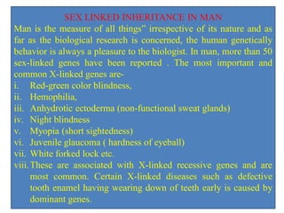 SEX LINKED INHERITANCE IN MAN
Man is the measure of all things” irrespective of its nature and as
far as the biological research is concerned, the human genetically
behavior is always a pleasure to the biologist. In man, more than 50
sex-linked genes have been reported . The most important and
common X-linked genes are-
i. Red-green color blindness,
ii. Hemophilia,
iii. Anhydrotic ectoderma (non-functional sweat glands)
iv. Night blindness
v. Myopia (short sightedness)
vi. Juvenile glaucoma ( hardness of eyeball)
vii. White forked lock etc.
viii.These are associated with X-linked recessive genes and are
most common. Certain X-linked diseases such as defective
tooth enamel having wearing down of teeth early is caused by
dominant genes.
 