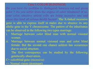 Case I: COLOR BLINDNESS
Do you have the problem to distinguish between red and green
color ? Do you suffer from the stigma of color blindness? If so,
your color sensitive retinal cells are being recessive one and
cause this kind of serious health hazard. The X-linked recessive
gene is able to express itself in males due to absence its any
allelic gene in the Y chromosome. The pattern of the inheritance
can be observed in the following two types marriage:
i. Marriage between color blind man with normal visional
women
ii. Marriage between normal visioned man and color blind
female. But the second one chance seldom has occurrence
due to social structure.
The first consequence can be studied by the following
genetically observation.
C= colorblind gene (recessive)
+= Normal vision (dominant)
 