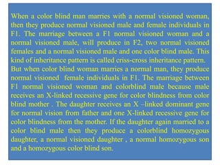 When a color blind man marries with a normal visioned woman,
then they produce normal visioned male and female individuals in
F1. The marriage between a F1 normal visioned woman and a
normal visioned male, will produce in F2, two normal visioned
females and a normal visioned male and one color blind male. This
kind of inheritance pattern is called criss-cross inheritance pattern.
But when color blind woman marries a normal man, they produce
normal visioned female individuals in F1. The marriage between
F1 normal visioned woman and colorblind male because male
receives an X-linked recessive gene for color blindness from color
blind mother . The daughter receives an X –linked dominant gene
for normal vision from father and one X-linked recessive gene for
color blindness from the mother. If the daughter again married to a
color blind male then they produce a colorblind homozygous
daughter, a normal visioned daughter , a normal homozygous son
and a homozygous color blind son.
 