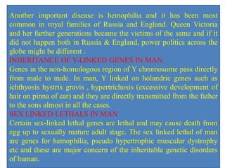 Another important disease is hemophilia and it has been most
common in royal families of Russia and England. Queen Victoria
and her further generations became the victims of the same and if it
did not happen both in Russia & England, power politics across the
globe might be different .
INHERITANCE OF Y-LINKED GENES IN MAN
Genes in the non-homologous region of Y chromosome pass directly
from male to male. In man, Y linked on holandric genes such as
ichthyosis hystrix gravis , hypertrichosis (excessive development of
hair on pinna of ear) and they are directly transmitted from the father
to the sons almost in all the cases.
SEX LINKED LETHALS IN MAN
Certain sex-linked lethal genes are lethal and may cause death from
egg up to sexually mature adult stage. The sex linked lethal of man
are genes for hemophilia, pseudo hypertrophic muscular dystrophy
etc and these are major concern of the inheritable genetic disorders
of human.
 