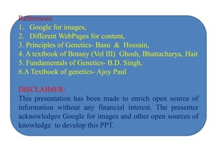 References:
1. Google for images,
2. Different WebPages for content,
3. Principles of Genetics- Basu & Hossain,
4. A textbook of Botany (Vol III) Ghosh, Bhattacharya, Hait
5. Fundamentals of Genetics- B.D. Singh,
6.A Textbook of genetics- Ajoy Paul
DISCLAIMER:
This presentation has been made to enrich open source of
information without any financial interest. The presenter
acknowledges Google for images and other open sources of
knowledge to develop this PPT.
 