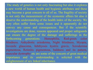 The study of genetics is not only fascinating but also it explores
a new world of human health and hygienic attributes and these
may become a great concern to all of us. The fragility of society
is not only the measurement of the economic affairs bit also it
deserve the understanding of the health index of the society. We
very often suffer form some issues and it apparently do not
convey any cause and consequences. But if the scientific
investigations are done, reasons appeared and proper safeguards
can ensure the degree of the damage and sufferings in the
forthcoming generations. Hemophilia, Red-green color
blindness. Anhydrotic ectoderma, Night blindness, Myopia,
Juvenile glaucoma, Inhthyosis hystrix gravis, Xeroderrma
pigmentosa, Retinitis pigmentosa, baldness and its pattern,
muscular dystrophy etc are some of the concern of great medical
importance and its understanding is solicited with the
enlightenment of sex linked inheritance.
 