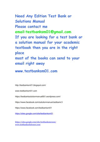 Need Any Edition Test Bank or
Solutions Manual
Please contact me
email:testbanksm01@gmail.com
If you are looking for a test bank or
a solution manual for your academic
textbook then you are in the right
place
most of the books can send to your
email right away
www.testbanksm01.com
http://testbanksm01.blogspot.com/
www.testbanksm01.com
https://testbanksolutionmanual001.wordpress.com/
https://www.facebook.com/solutionmanual.testbank.5
https://www.facebook.com/testbanksm01
https://sites.google.com/site/testbanksm01
https://sites.google.com/site/testbanksm01sm/
www.testbanksolution01.com
 