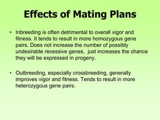 Effects of Mating Plans
• Inbreeding is often detrimental to overall vigor and
fitness. It tends to result in more homozygous gene
pairs. Does not increase the number of possibly
undesirable recessive genes, just increases the chance
they will be expressed in progeny.
• Outbreeding, especially crossbreeding, generally
improves vigor and fitness. Tends to result in more
heterozygous gene pairs.
 