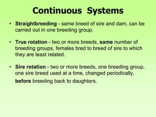 Continuous Systems
• Straightbreeding - same breed of sire and dam, can be
carried out in one breeding group.
• True rotation - two or more breeds, same number of
breeding groups, females bred to breed of sire to which
they are least related.
• Sire rotation - two or more breeds, one breeding group,
one sire breed used at a time, changed periodically,
before breeding back to daughters.
 