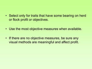 • Select only for traits that have some bearing on herd
or flock profit or objectives.
• Use the most objective measures when available.
• If there are no objective measures, be sure any
visual methods are meaningful and affect profit.
 