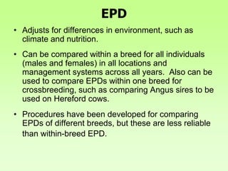 EPD
• Adjusts for differences in environment, such as
climate and nutrition.
• Can be compared within a breed for all individuals
(males and females) in all locations and
management systems across all years. Also can be
used to compare EPDs within one breed for
crossbreeding, such as comparing Angus sires to be
used on Hereford cows.
• Procedures have been developed for comparing
EPDs of different breeds, but these are less reliable
than within-breed EPD.
 