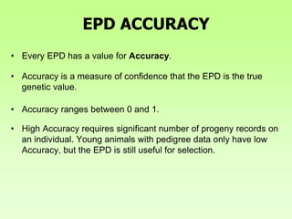 EPD ACCURACY
• Every EPD has a value for Accuracy.
• Accuracy is a measure of confidence that the EPD is the true
genetic value.
• Accuracy ranges between 0 and 1.
• High Accuracy requires significant number of progeny records on
an individual. Young animals with pedigree data only have low
Accuracy, but the EPD is still useful for selection.
 
