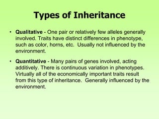 Types of Inheritance
• Qualitative - One pair or relatively few alleles generally
involved. Traits have distinct differences in phenotype,
such as color, horns, etc. Usually not influenced by the
environment.
• Quantitative - Many pairs of genes involved, acting
additively. There is continuous variation in phenotypes.
Virtually all of the economically important traits result
from this type of inheritance. Generally influenced by the
environment.
 