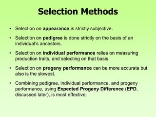 Selection Methods
• Selection on appearance is strictly subjective.
• Selection on pedigree is done strictly on the basis of an
individual’s ancestors.
• Selection on individual performance relies on measuring
production traits, and selecting on that basis.
• Selection on progeny performance can be more accurate but
also is the slowest.
• Combining pedigree, individual performance, and progeny
performance, using Expected Progeny Difference (EPD,
discussed later), is most effective.
 