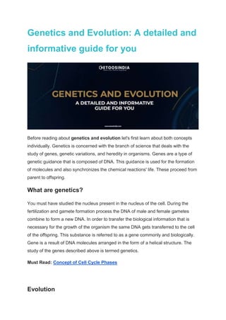 Genetics and Evolution: A detailed and
informative guide for you
Before reading about genetics and evolution let's first learn about both concepts
individually. Genetics is concerned with the branch of science that deals with the
study of genes, genetic variations, and heredity in organisms. Genes are a type of
genetic guidance that is composed of DNA. This guidance is used for the formation
of molecules and also synchronizes the chemical reactions' life. These proceed from
parent to offspring.
What are genetics?
You must have studied the nucleus present in the nucleus of the cell. During the
fertilization and gamete formation process the DNA of male and female gametes
combine to form a new DNA. In order to transfer the biological information that is
necessary for the growth of the organism the same DNA gets transferred to the cell
of the offspring. This substance is referred to as a gene commonly and biologically.
Gene is a result of DNA molecules arranged in the form of a helical structure. The
study of the genes described above is termed genetics.
Must Read: Concept of Cell Cycle Phases
Evolution
 