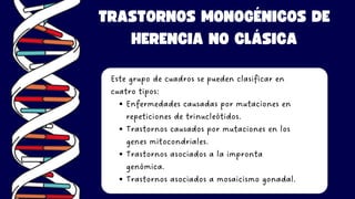 TRASTORNOS MONOGÉNICOS DE
HERENCIA NO CLÁSICA
Este grupo de cuadros se pueden clasificar en
cuatro tipos:
Enfermedades causadas por mutaciones en
repeticiones de trinucleótidos.
Trastornos causados por mutaciones en los
genes mitocondriales.
Trastornos asociados a la impronta
genómica.
Trastornos asociados a mosaicismo gonadal.
 