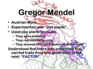 Gregor MendelGregor Mendel
• Austrian Monk.Austrian Monk.
• Experimented with “pea plants”.Experimented with “pea plants”.
• Used pea plants because:Used pea plants because:
– They were availableThey were available
– They reproduced quicklyThey reproduced quickly
– They showed obvious differences in the traitsThey showed obvious differences in the traits
Understood that there was something thatUnderstood that there was something that
carried traits from one generation to thecarried traits from one generation to the
next- “next- “FACTORFACTOR”.”.
 