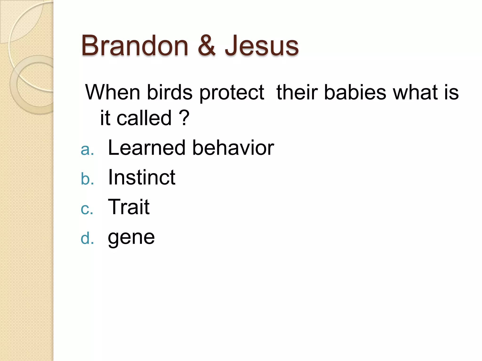 Brandon & Jesus
 When birds protect their babies what is
  it called ?
a. Learned behavior
b. Instinct
c. Trait
d. gene
 