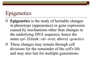 Epigenetics Epigenetics  is the study of heritable changes in phenotype (appearance) or gene expression caused by mechanisms other than changes in the underlying DNA sequence, hence the name  epi-  (Greek:  επί - over, above)  -genetics .  These changes may remain through cell divisions for the remainder of the cell's life and may also last for multiple generations.  