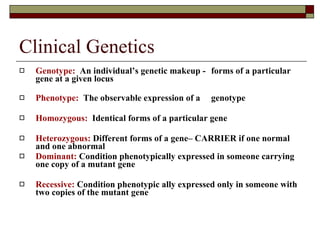 Clinical Genetics Genotype:   An individual’s genetic makeup -  forms of a particular gene at a given locus Phenotype:   The observable expression of a  genotype  Homozygous:   Identical forms of a particular gene Heterozygous:  Different forms of a gene– CARRIER if one normal and one abnormal Dominant:  Condition phenotypically expressed in someone carrying one copy of a mutant gene Recessive:  Condition phenotypic ally expressed only in someone with two copies of the mutant gene 