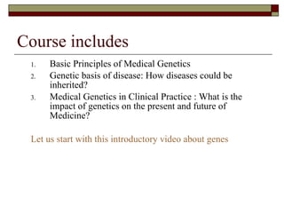Course includes Basic Principles of Medical Genetics  Genetic basis of disease: How diseases could be inherited?  Medical Genetics in Clinical Practice : What is the impact of genetics on the present and future of Medicine? Let us start with this introductory video about genes 
