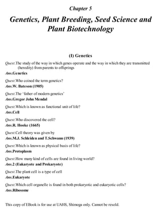Chapter 5
Genetics, Plant Breeding, Seed Science and
Plant Biotechnology
(I) Genetics
Quest.The study of the way in which genes operate and the way in which they are transmitted
(heredity) from parents to offsprings
Ans.Genetics
Quest.Who coined the term genetics?
Ans.W. Bateson (1905)
Quest.The ‘father of modern genetics’
Ans.Gregor John Mendal
Quest.Which is known as functional unit of life?
Ans.Cell
Quest.Who discovered the cell?
Ans.R. Hooke (1665)
Quest.Cell theory was given by
Ans.M.J. Schleiden and T.Schwann (1939)
Quest.Which is known as physical basis of life?
Ans.Protoplasm
Quest.How many kind of cells are found in living world?
Ans.2 (Eukaryote and Prokaryote)
Quest.The plant cell is a type of cell
Ans.Eukaryote
Quest.Which cell organelle is found in both prokaryotic and eukaryotic cells?
Ans.Ribosome
This copy of EBook is for use at UAHS, Shimoga only. Cannot be resold.
 
