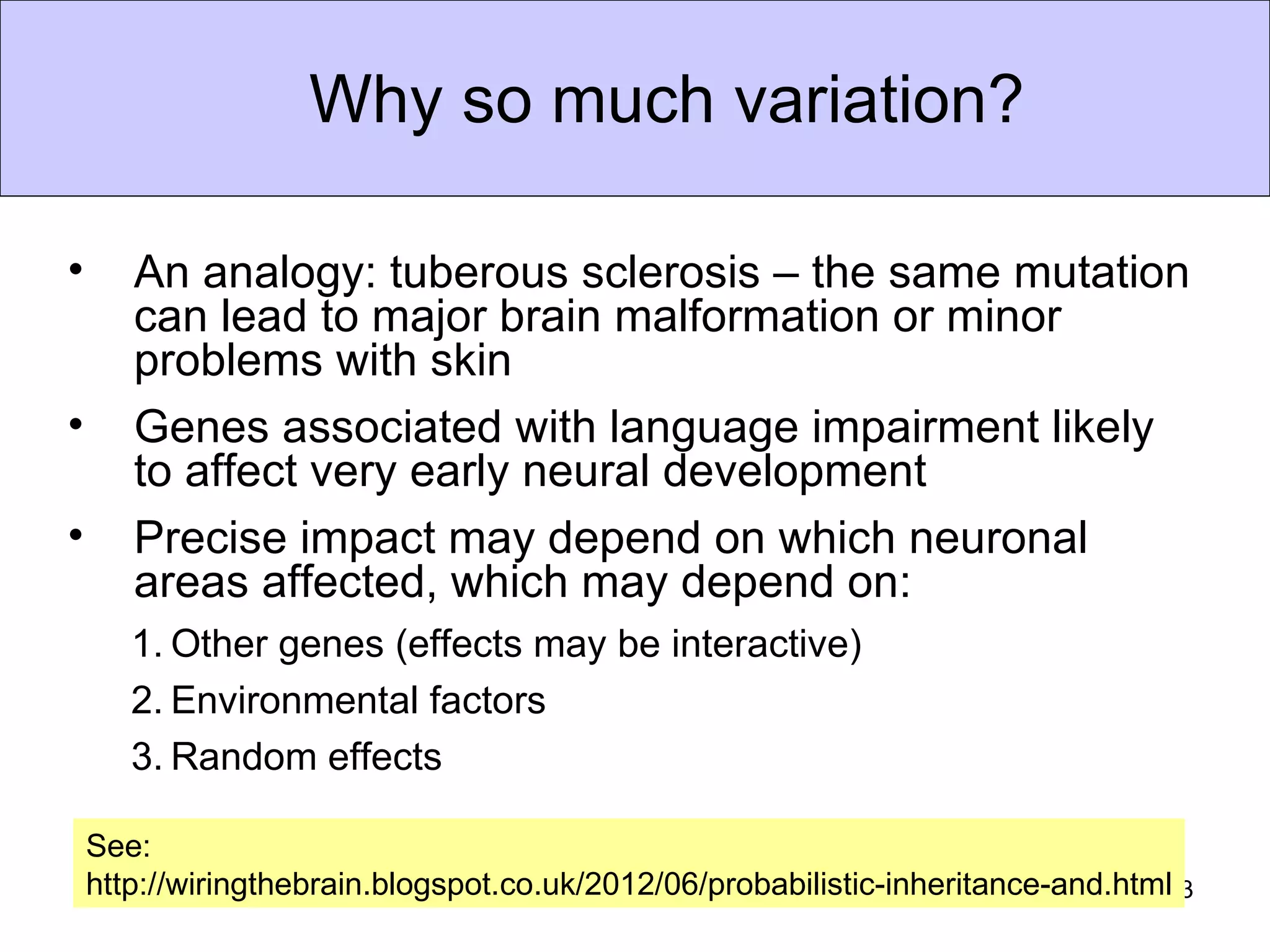 Why so much variation?

•      An analogy: tuberous sclerosis – the same mutation
       can lead to major brain malformation or minor
       problems with skin
•      Genes associated with language impairment likely
       to affect very early neural development
•      Precise impact may depend on which neuronal
       areas affected, which may depend on:
       1. Other genes (effects may be interactive)
       2. Environmental factors
       3. Random effects

    See:
    http://wiringthebrain.blogspot.co.uk/2012/06/probabilistic-inheritance-and.html13
 
