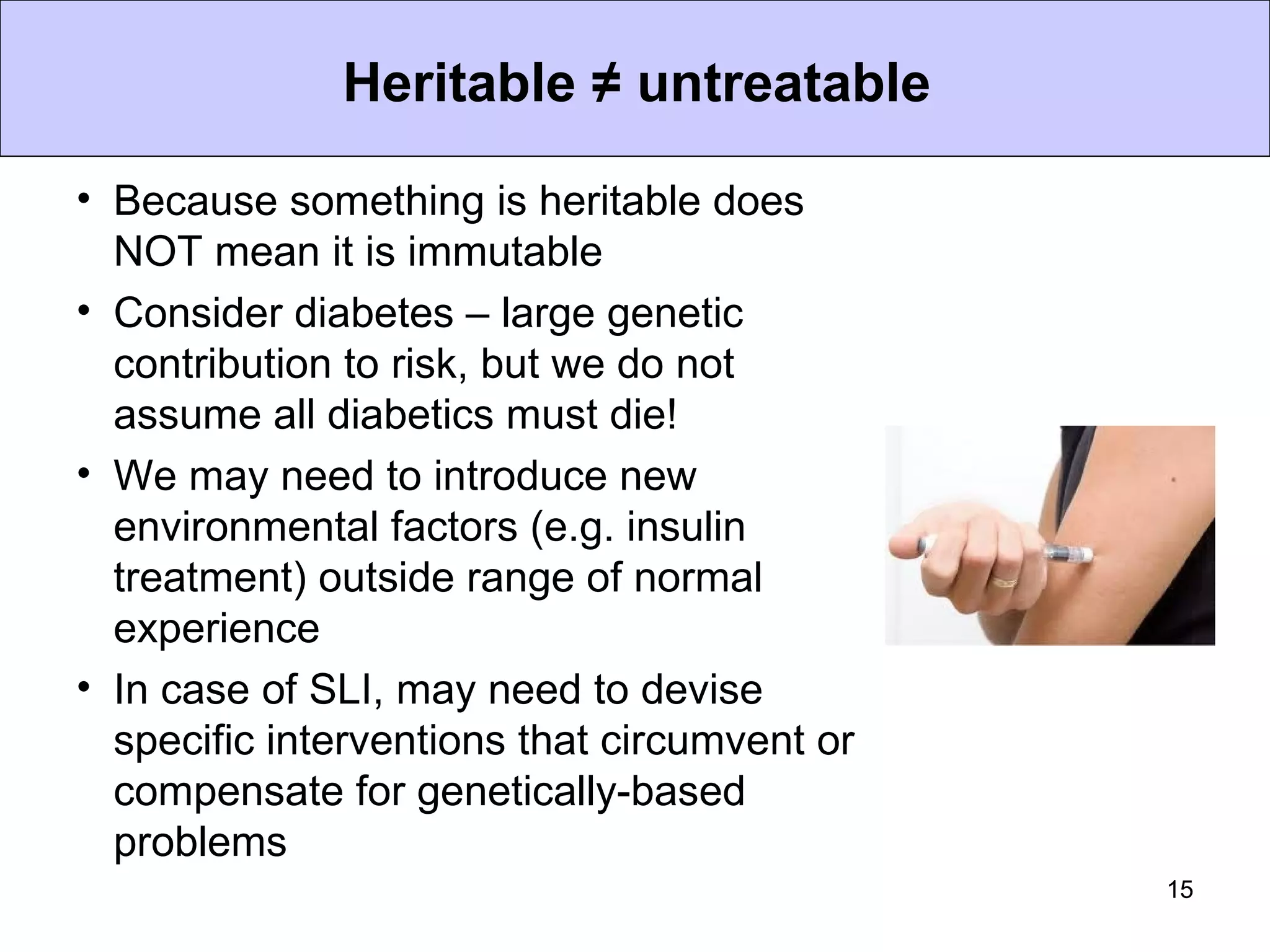 Heritable ≠ untreatable

• Because something is heritable does
  NOT mean it is immutable
• Consider diabetes – large genetic
  contribution to risk, but we do not
  assume all diabetics must die!
• We may need to introduce new
  environmental factors (e.g. insulin
  treatment) outside range of normal
  experience
• In case of SLI, may need to devise
  specific interventions that circumvent or
  compensate for genetically-based
  problems
                                              15
 