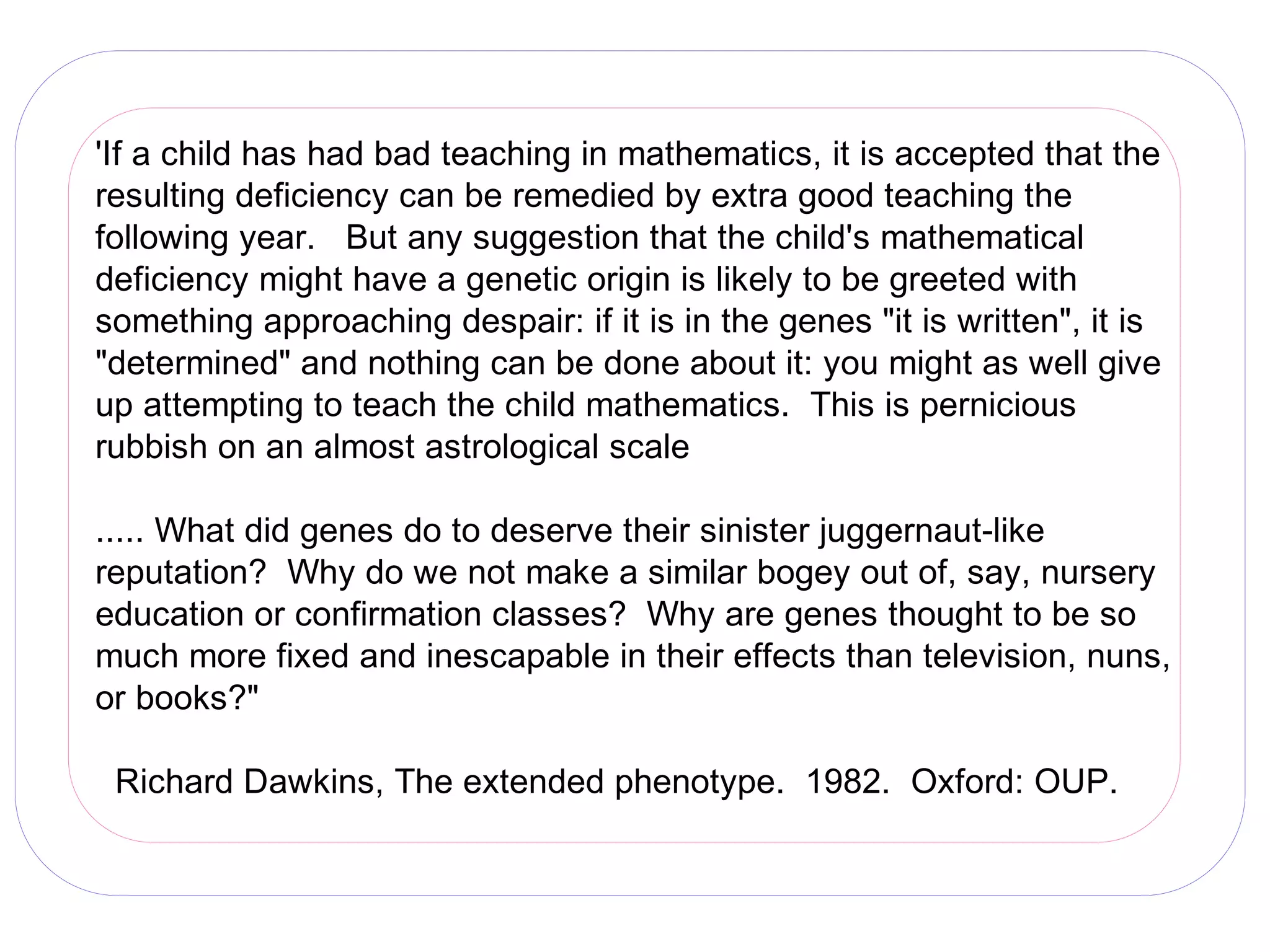 'If a child has had bad teaching in mathematics, it is accepted that the
resulting deficiency can be remedied by extra good teaching the
following year. But any suggestion that the child's mathematical
deficiency might have a genetic origin is likely to be greeted with
something approaching despair: if it is in the genes "it is written", it is
"determined" and nothing can be done about it: you might as well give
up attempting to teach the child mathematics. This is pernicious
rubbish on an almost astrological scale

..... What did genes do to deserve their sinister juggernaut-like
reputation? Why do we not make a similar bogey out of, say, nursery
education or confirmation classes? Why are genes thought to be so
much more fixed and inescapable in their effects than television, nuns,
or books?"

 Richard Dawkins, The extended phenotype. 1982. Oxford: OUP.
 