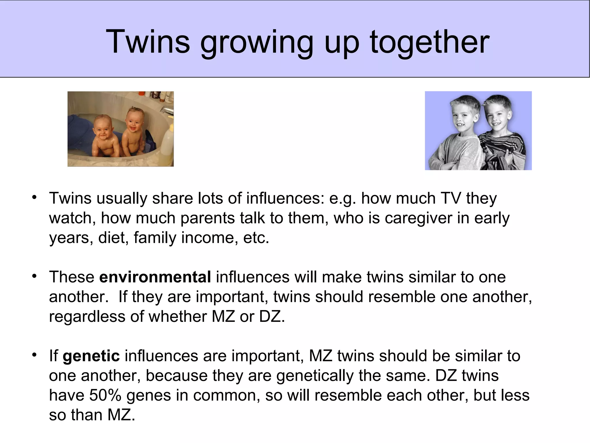 Twins growing up together



• Twins usually share lots of influences: e.g. how much TV they
  watch, how much parents talk to them, who is caregiver in early
  years, diet, family income, etc.

• These environmental influences will make twins similar to one
  another. If they are important, twins should resemble one another,
  regardless of whether MZ or DZ.

• If genetic influences are important, MZ twins should be similar to
  one another, because they are genetically the same. DZ twins
  have 50% genes in common, so will resemble each other, but less
  so than MZ.
 