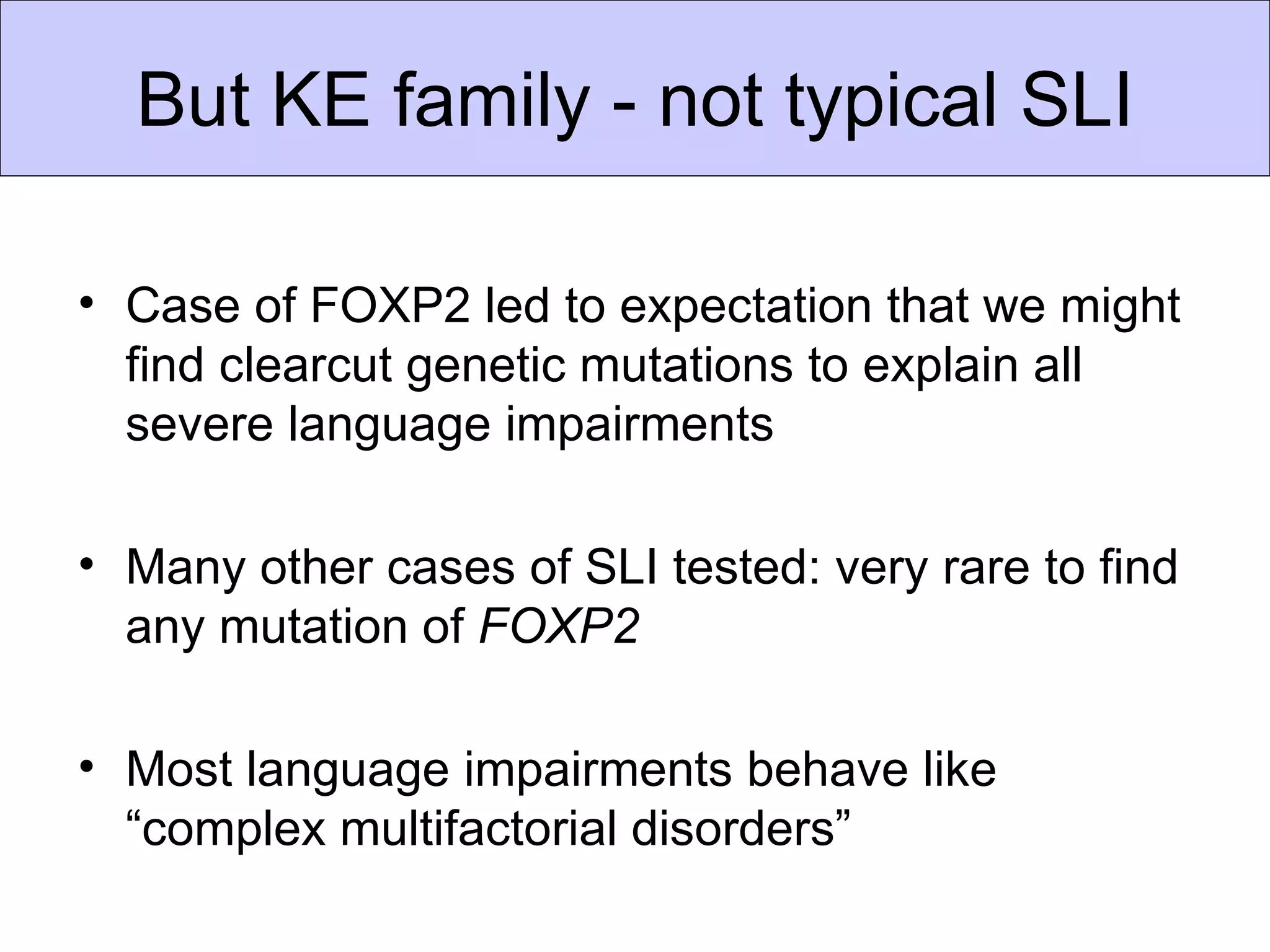 But KE family - not typical SLI

• Case of FOXP2 led to expectation that we might find
  clearcut genetic mutations to explain all severe
  language impairments

• Many other cases of SLI tested: very rare to find any
  mutation of FOXP2

• Most language impairments behave like “complex
  multifactorial disorders”
 