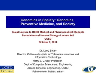 Genomics in Society: Genomics,  Preventive Medicine, and Society Guest Lecture to UCSD Medical and Pharmaceutical Students Foundations of Human Biology--Lecture #41 UCSD October 6, 2011 Dr. Larry Smarr Director, California Institute for Telecommunications and Information Technology Harry E. Gruber Professor,  Dept. of Computer Science and Engineering Jacobs School of Engineering, UCSD Follow me on Twitter: lsmarr 