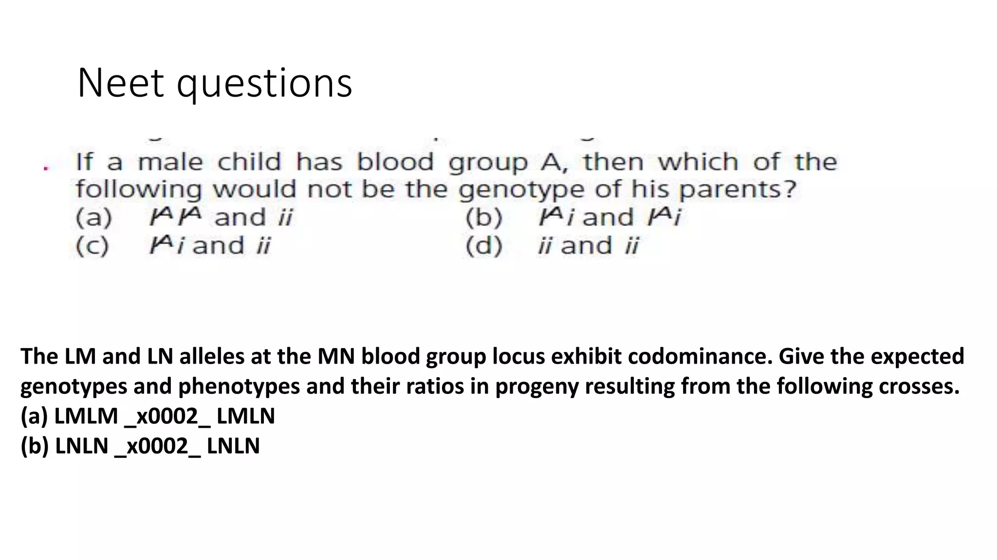 Neet questions
The LM and LN alleles at the MN blood group locus exhibit codominance. Give the expected
genotypes and phenotypes and their ratios in progeny resulting from the following crosses.
(a) LMLM _x0002_ LMLN
(b) LNLN _x0002_ LNLN
 